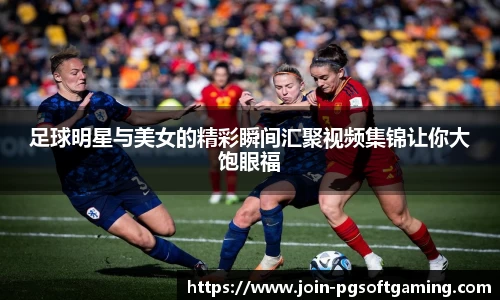 足球明星与美女的精彩瞬间汇聚视频集锦让你大饱眼福